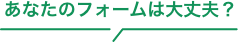 あなたのフォームは大丈夫？